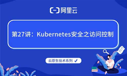 云原生技术第27讲：Kubernetes安全之访问控制（（阿里云X CNCF））