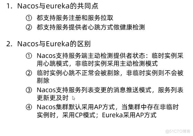 ． Nacos 与 eureka 的 共 同 点 
O 都 支 持 服 务 注 册 和 服 务 拉 取 
0 都 支 持 服 务 提 供 者 心 跳 方 式 做 健 康 检 测 
2 ． Nacos 与 Eureka 的 区 别 
． № COS 支 持 服 务 端 主 动 检 测 提 供 者 状 态 ： 临 时 实 例 采 
用 心 跳 模 式 ， 非 临 时 实 例 采 用 主 动 检 测 模 式 
@ 临 时 实 例 心 跳 不 正 常 会 被 剔 除 ， 非 临 时 实 例 则 不 会 被 
剔 除 
@ Nacos 支 持 服 务 列 表 变 更 的 消 息 推 送 模 式 ， 服 务 列 表 
更 新 史 及 时 
@ Nacos 集 群 默 认 采 用 AP 方 式 当 集 群 中 存 在 非 临 时 
实 例 时 / 采 用 CP 模 式 ； Eureka 采 用 AP 方 式 