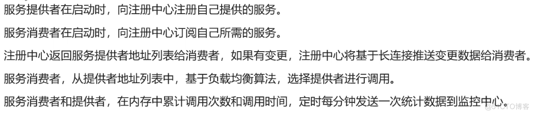 服 务 提 供 者 在 启 动 时 ， 向 注 册 中 心 注 册 自 己 提 供 的 服 务 。 
服 务 消 费 者 在 启 动 时 ， 向 注 册 中 心 订 阅 自 己 所 需 的 服 务 。 
注 册 中 心 返 回 服 务 提 供 者 地 址 列 表 给 氵 肖 费 者 》 如 果 有 变 更 ， 注 册 中 心 将 基 于 长 连 接 准 送 变 更 数 据 给 消 费 者 。 
服 务 消 费 者 ， 从 提 供 者 地 址 列 表 中 ， 基 于 负 载 均 衡 算 法 ， 选 择 提 供 者 进 行 调 用 。 
服 务 消 费 者 和 提 供 者 ， 在 内 存 中 累 计 调 用 次 数 和 调 用 时 间 ， 定 时 每 分 钟 发 送 一 次 统 计 数 据 到 监 控 中 心 。 