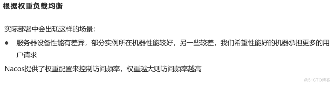 根 据 权 重 负 载 均 衡 
实 际 部 署 中 会 出 现 这 样 的 场 景 ： 
· 服 务 器 设 备 性 能 有 差 异 ， 部 分 实 例 所 在 机 器 性 能 较 好 ， 另 一 些 较 差 ， 我 们 希 望 性 能 好 的 机 器 承 担 更 多 的 用 
户 请 求 
Nacos 提 供 了 权 重 配 置 来 控 制 访 问 频 率 ， 权 重 越 大 则 访 问 频 率 越 高 