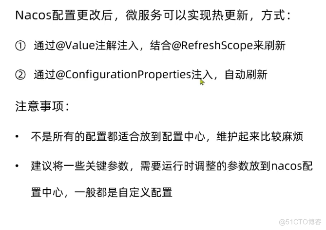Nacos 配 置 更 改 后 ， 微 服 务 可 以 实 现 热 更 新 ， 方 式 ： 
． 通过@va [ ue 注 解 注 入 ， 结É@RefreshScope来刷 新 
@ 通过@ConfigurationpropertiesA„入 自 动 刷 新 
注 意 事 项 ： 
不 是 所 有 的 配 置 都 适 合 放 到 配 置 中 心 维 护 起 来 比 较 麻 烦 
建 议 将 一 些 关 腱 参 数 ， 需 要 运 行 时 调 整 的 参 数 放 到 nacos 配 
置 中 心 一 般 都 是 自 定 义 配 置 