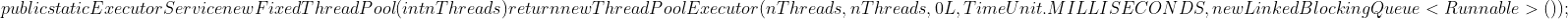 public static ExecutorService newFixedThreadPool(int nThreads) { return new ThreadPoolExecutor(nThreads, nThreads, 0L, TimeUnit.MILLISECONDS, new LinkedBlockingQueue<Runnable>()); }