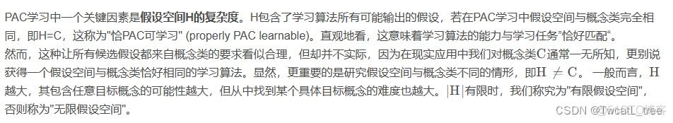 PAC学习中一个关键因素是假设空间H的复杂度。H包含了学习算法所有可能输出的假设，若在PAC学习中假设空间与概念类完全相同，即H=C，这称为"恰PAC可学习" (properly PAC learnable)。直观地看，这意味着学习算法的能力与学习任务”恰好匹配“。
然而，这种让所有候选假设都来自概念类的要求看似合理，但却并不实际，因为在现实应用中我们对概念类C CC通常一无所知，更别说获得一个假设空间与概念类恰好相同的学习算法。显然，更重要的是研究假设空间与概念类不同的情形，即H ≠ C H\neq CH


=C。 一般而言，H HH越大，其包含任意目标概念的可能性越大，但从中找到某个具体目标概念的难度也越大。∣ H ∣ |H|∣H∣有限时，我们称究为"有限假设空间"，否则称为"无限假设空间"。